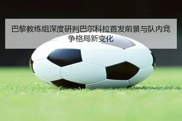 巴黎教练组深度研判巴尔科拉首发前景与队内竞争格局新变化（kaiyun）